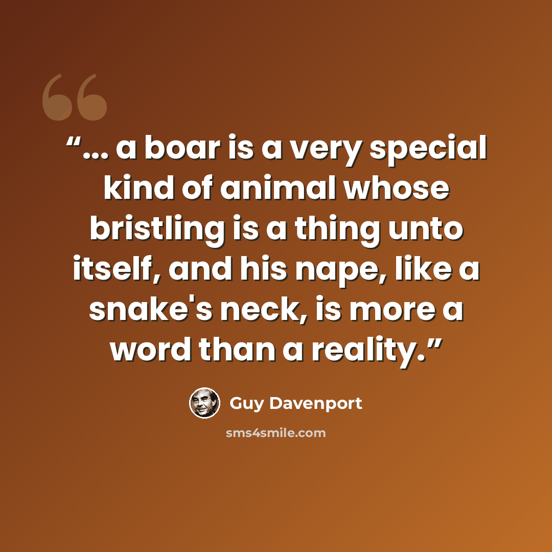 “... a boar is a very special kind of animal whose bristling is a thing unto itself, and his nape, like a snake's neck, is more a word than a reality.” quote by Guy Davenport