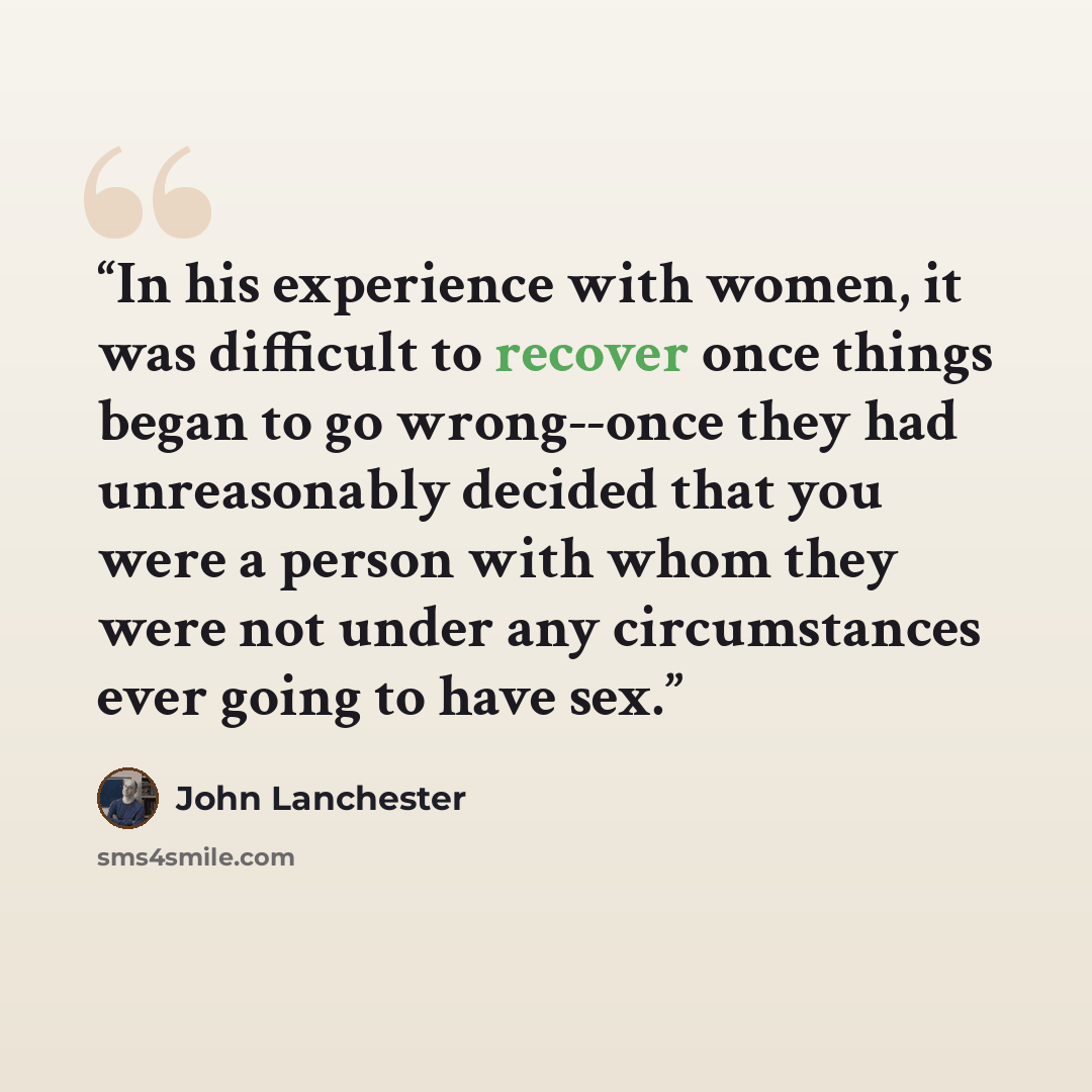 “In his experience with women, it was difficult to recover once things began to go wrong--once they had unreasonably decided that you were a person with whom they were not under any circumstances ever going to have sex.” quote by John Lanchester