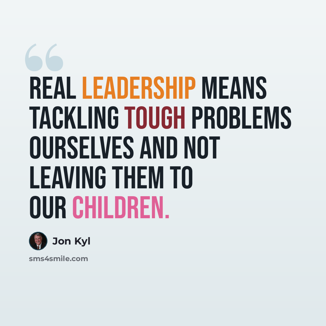 “Real leadership means tackling tough problems ourselves and not leaving them to our children.” quote by Jon Kyl