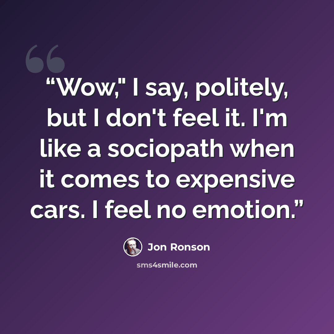 “Wow," I say, politely, but I don't feel it. I'm like a sociopath when it comes to expensive cars. I feel no emotion.” quote by Jon Ronson