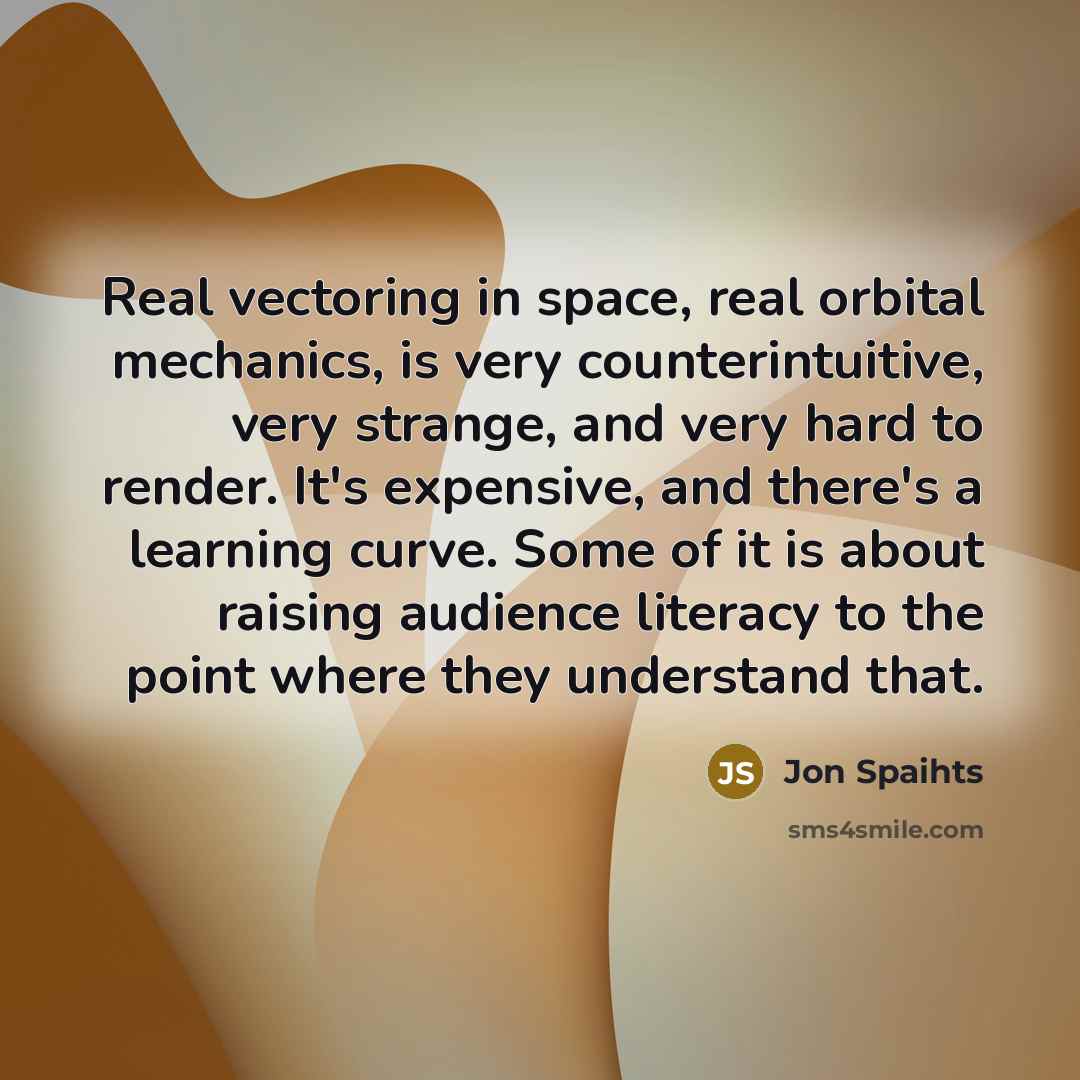“Real vectoring in space, real orbital mechanics, is very counterintuitive, very strange, and very hard to render. It's expensive, and there's a learning curve. Some of it is about raising audience literacy to the point where they understand that.” quote by Jon Spaihts