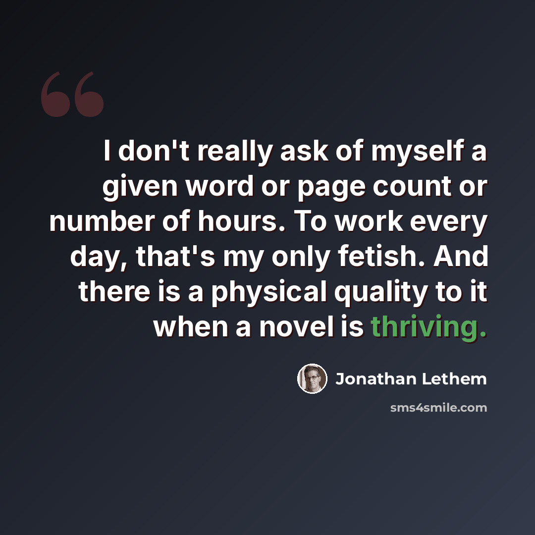 “I don't really ask of myself a given word or page count or number of hours. To work every day, that's my only fetish. And there is a physical quality to it when a novel is thriving.” quote by Jonathan Lethem