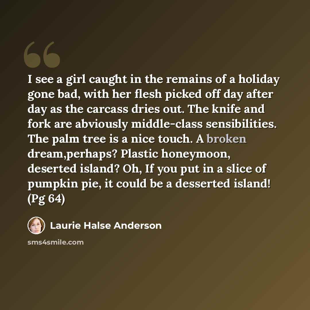 “I see a girl caught in the remains of a holiday gone bad, with her flesh picked off day after day as the carcass dries out. The knife and fork are abviously middle-class sensibilities. The palm tree is a nice touch. A broken dream,perhaps? Plastic honeymoon, deserted island? Oh, If you put in a…” quote by Laurie Halse Anderson