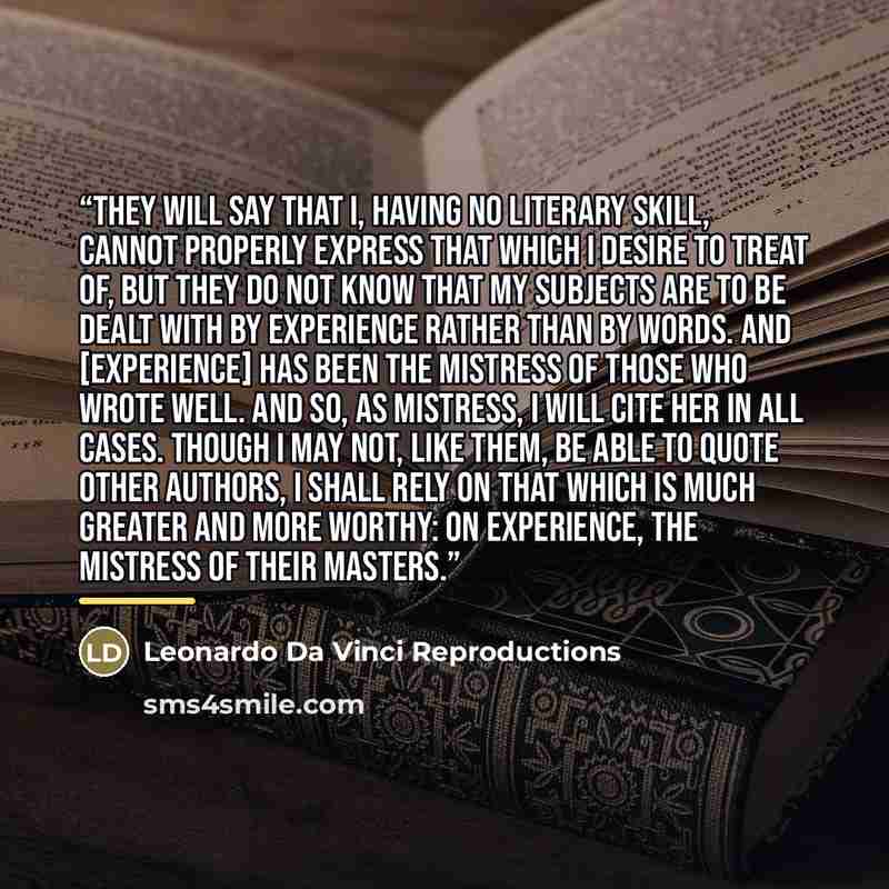 “They will say that I, having no literary skill, cannot properly express that which I desire to treat of, but they do not know that my subjects are to be dealt with by experience rather than by words. And [experience] has been the mistress of those who wrote well. And so, as mistress, I will cite…” quote by Leonardo Da Vinci Reproductions