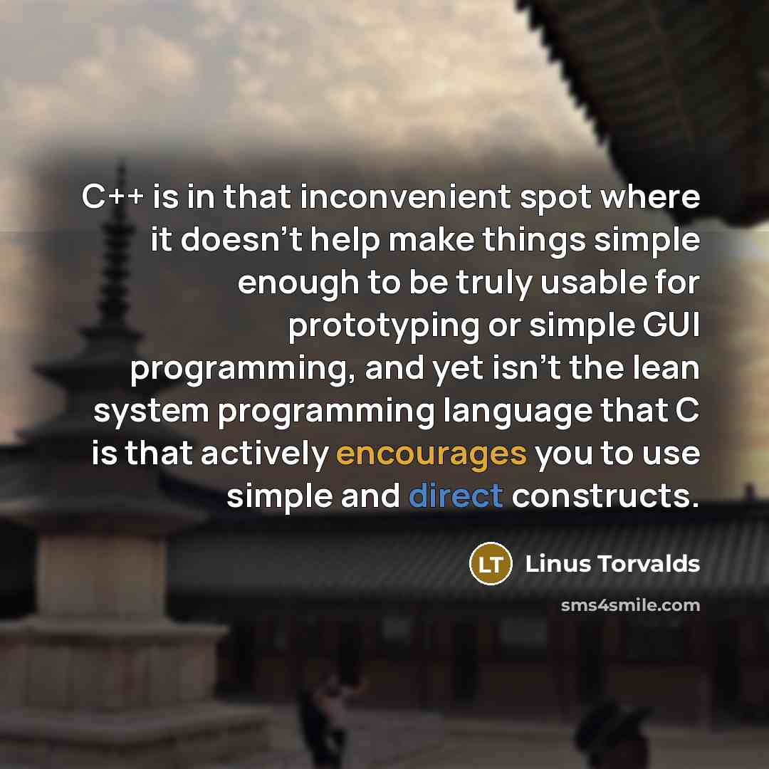 “C++ is in that inconvenient spot where it doesn't help make things simple enough to be truly usable for prototyping or simple GUI programming, and yet isn't the lean system programming language that C is that actively encourages you to use simple and direct constructs.” quote by Linus Torvalds