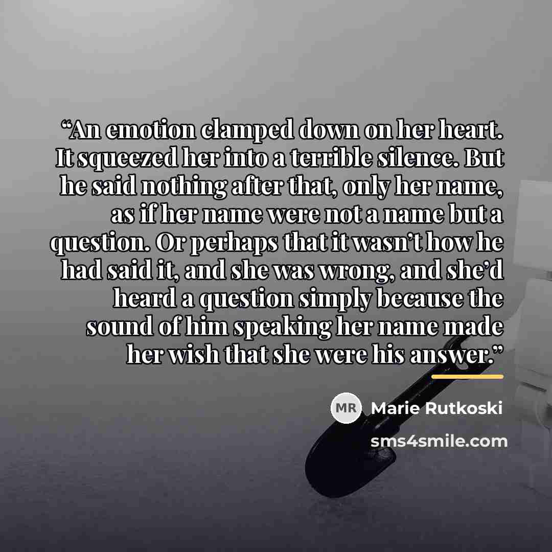 “An emotion clamped down on her heart. It squeezed her into a terrible silence. But he said nothing after that, only her name, as if her name were not a name but a question. Or perhaps that it wasn’t how he had said it, and she was wrong, and she’d heard a question simply because the sound of him…” quote by Marie Rutkoski