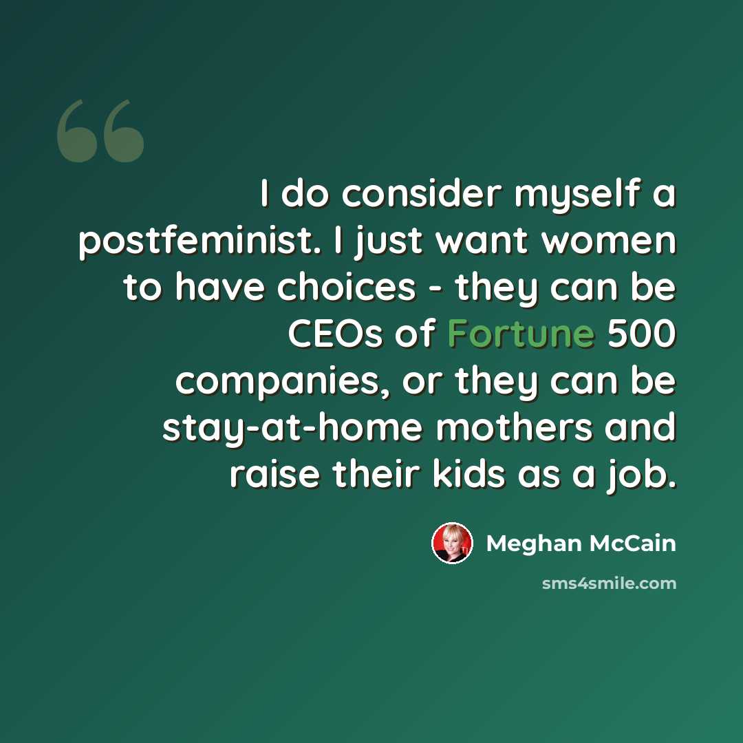“I do consider myself a postfeminist. I just want women to have choices - they can be CEOs of Fortune 500 companies, or they can be stay-at-home mothers and raise their kids as a job.” quote by Meghan McCain