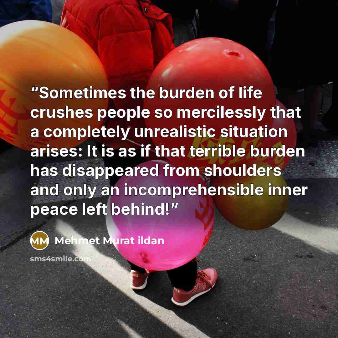 “Sometimes the burden of life crushes people so mercilessly that a completely unrealistic situation arises: It is as if that terrible burden has disappeared from shoulders and only an incomprehensible inner peace left behind!” quote by Mehmet Murat ildan
