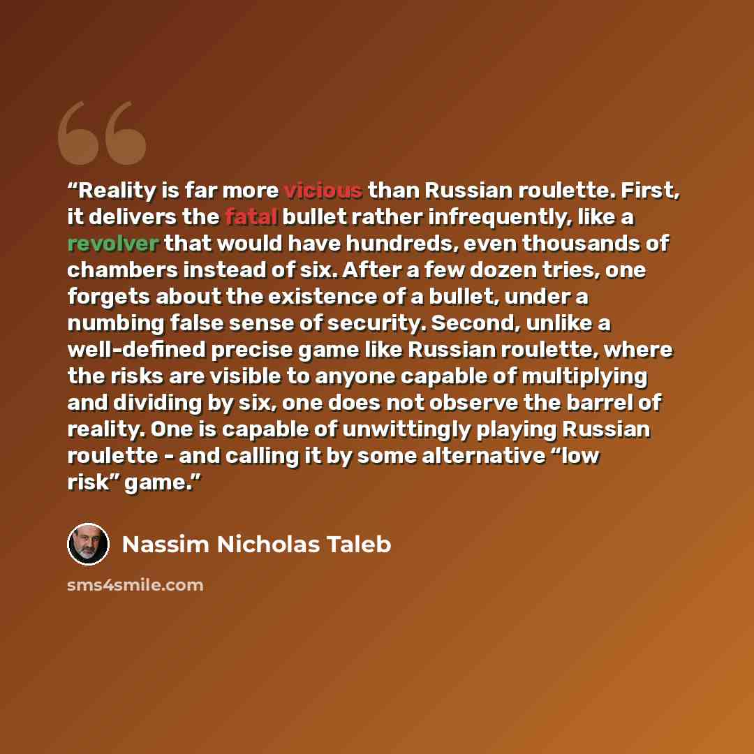 “Reality is far more vicious than Russian roulette. First, it delivers the fatal bullet rather infrequently, like a revolver that would have hundreds, even thousands of chambers instead of six. After a few dozen tries, one forgets about the existence of a bullet, under a numbing false sense of…” quote by Nassim Nicholas Taleb
