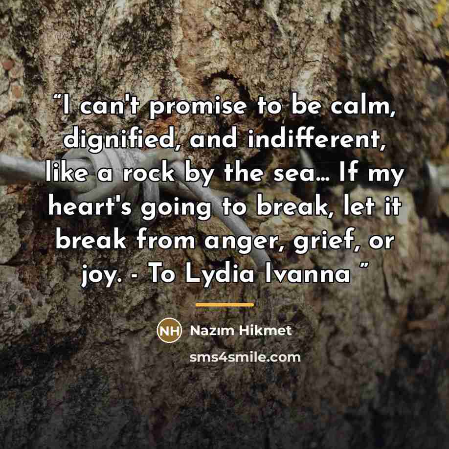 “I can't promise to be calm, dignified, and indifferent, like a rock by the sea... If my heart's going to break, let it break from anger, grief, or joy. - To Lydia Ivanna” quote by Nâzım Hikmet