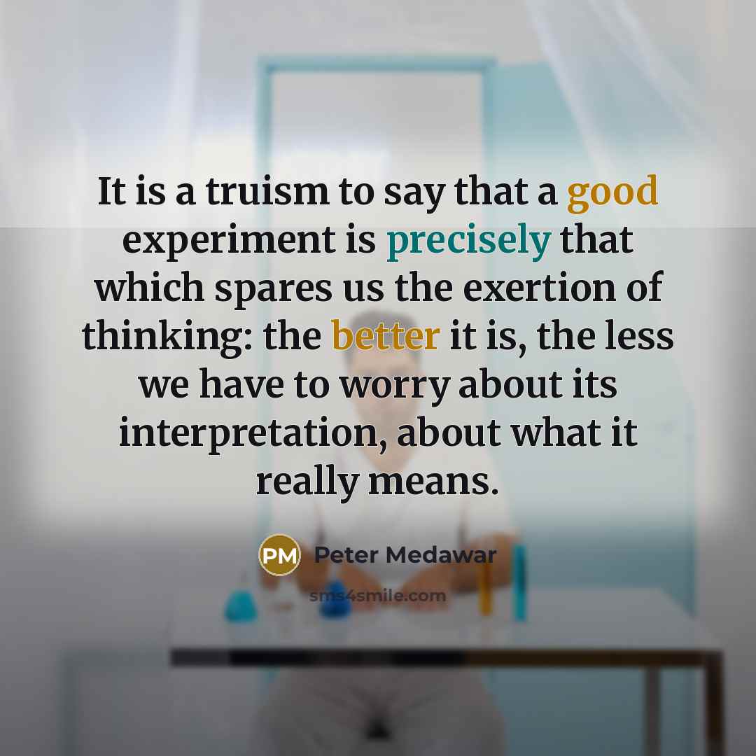 “It is a truism to say that a good experiment is precisely that which spares us the exertion of thinking: the better it is, the less we have to worry about its interpretation, about what it really means.” quote by Peter Medawar