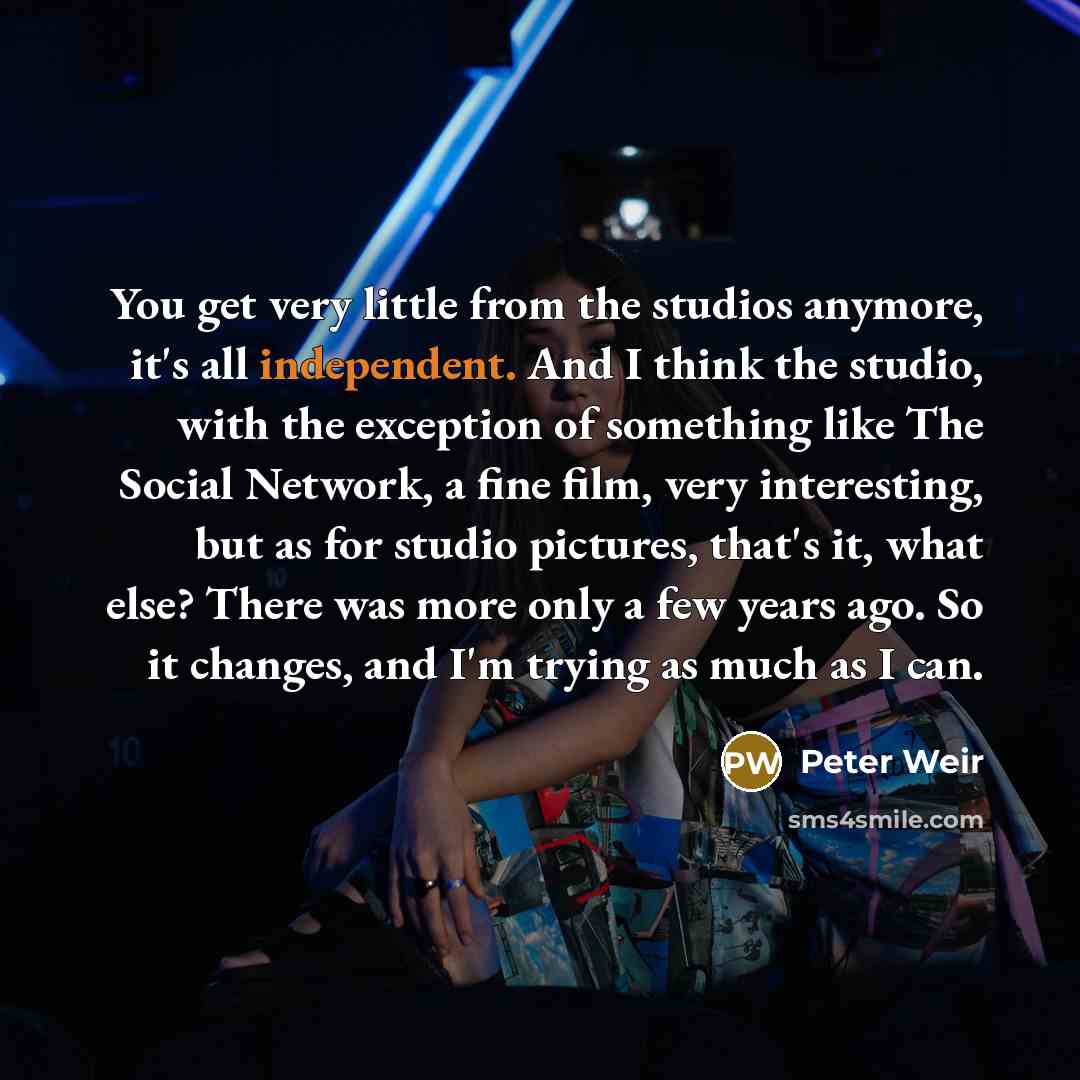“You get very little from the studios anymore, it's all independent. And I think the studio, with the exception of something like The Social Network, a fine film, very interesting, but as for studio pictures, that's it, what else? There was more only a few years ago. So it changes, and I'm trying…” quote by Peter Weir