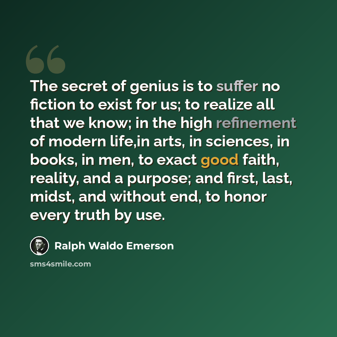 “The secret of genius is to suffer no fiction to exist for us; to realize all that we know; in the high refinement of modern life,in arts, in sciences, in books, in men, to exact good faith, reality, and a purpose; and first, last, midst, and without end, to honor every truth by use.” quote by Ralph Waldo Emerson