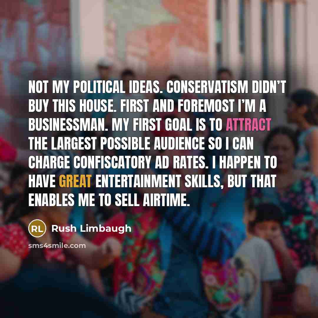 “Not my political ideas. Conservatism didn’t buy this house. First and foremost I’m a businessman. My first goal is to attract the largest possible audience so I can charge confiscatory ad rates. I happen to have great entertainment skills, but that enables me to sell airtime.” quote by Rush Limbaugh