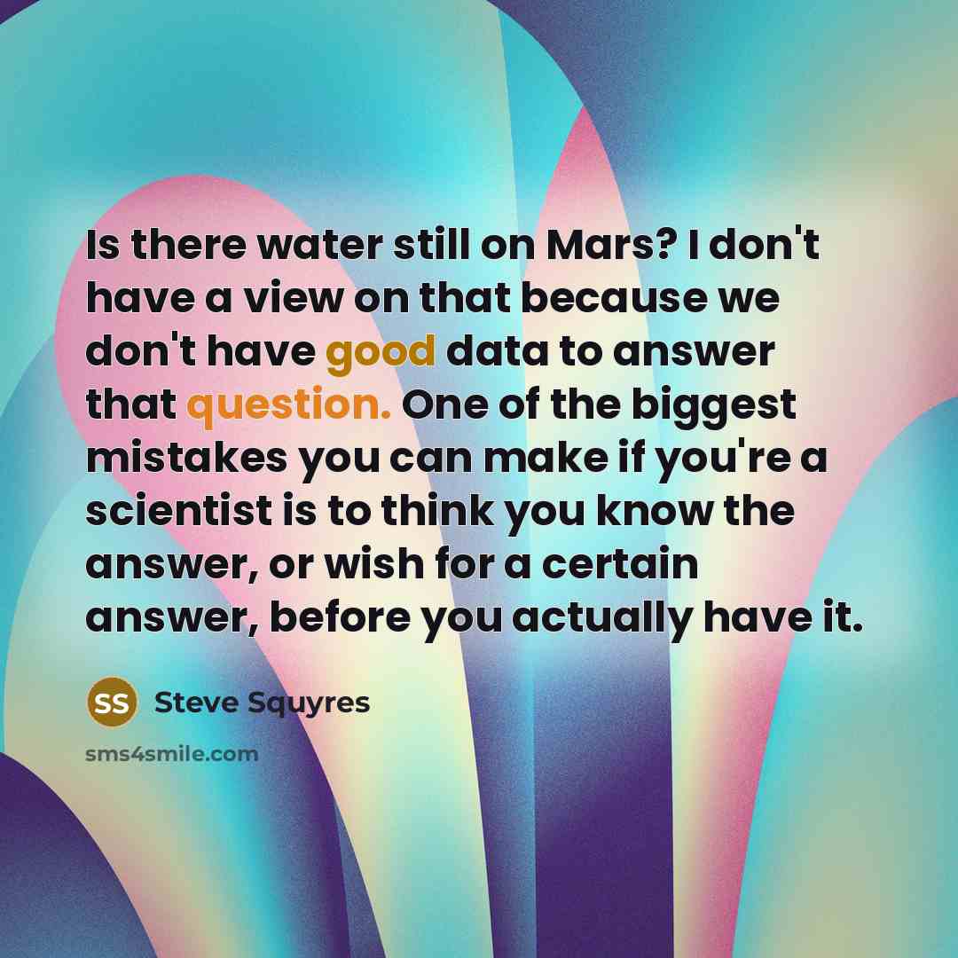 “Is there water still on Mars? I don't have a view on that because we don't have good data to answer that question. One of the biggest mistakes you can make if you're a scientist is to think you know the answer, or wish for a certain answer, before you actually have it.” quote by Steve Squyres