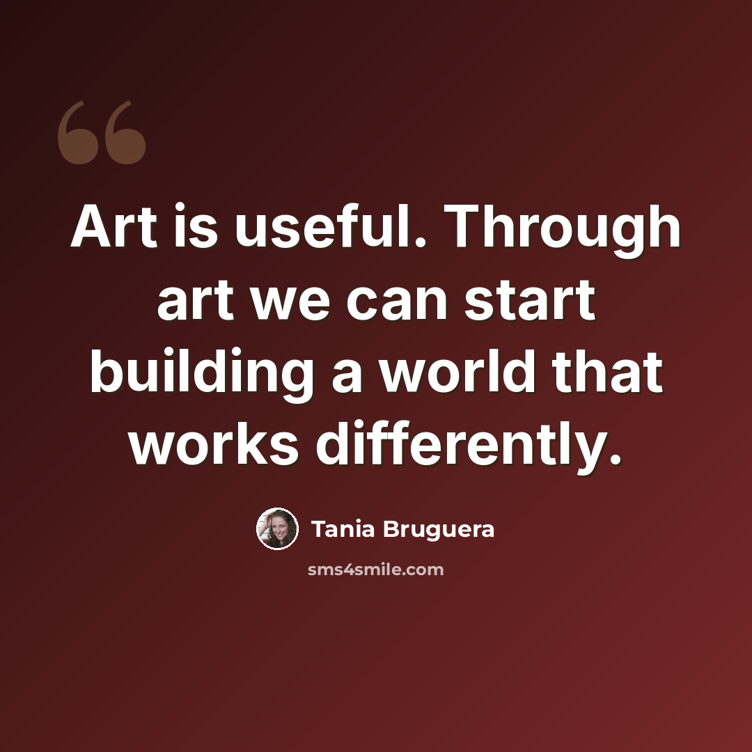 “Art is useful. Through art we can start building a world that works differently.” quote by Tania Bruguera