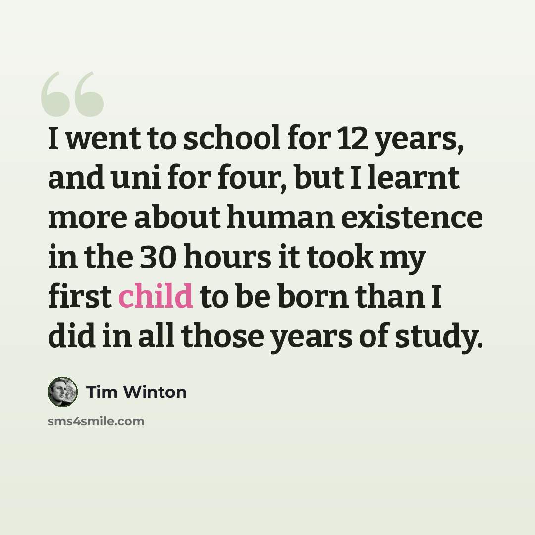 “I went to school for 12 years, and uni for four, but I learnt more about human existence in the 30 hours it took my first child to be born than I did in all those years of study.” quote by Tim Winton