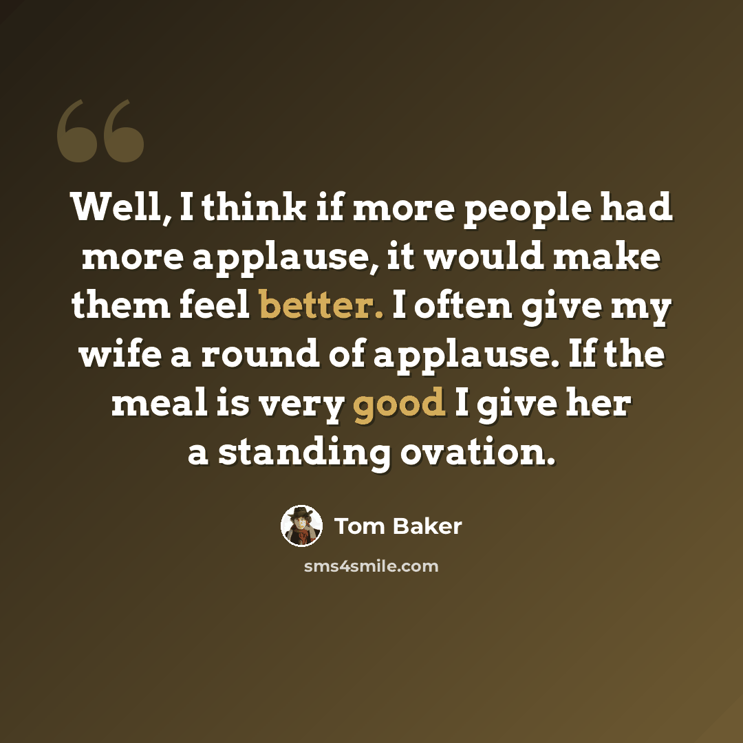 “Well, I think if more people had more applause, it would make them feel better. I often give my wife a round of applause. If the meal is very good I give her a standing ovation.” quote by Tom Baker