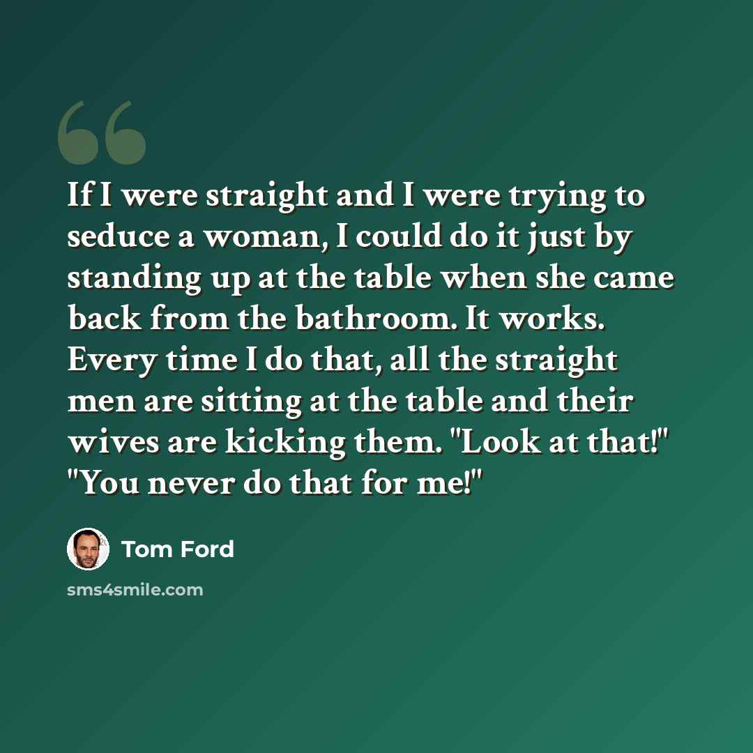 “If I were straight and I were trying to seduce a woman, I could do it just by standing up at the table when she came back from the bathroom. It works. Every time I do that, all the straight men are sitting at the table and their wives are kicking them. "Look at that!" "You never do that for me!"” quote by Tom Ford