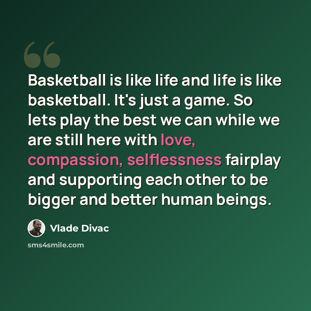 “Basketball is like life and life is like basketball. It's just a game. So lets play the best we can while we are still here with love, compassion, selflessness fairplay and supporting each other to be bigger and better human beings.” quote by Vlade Divac