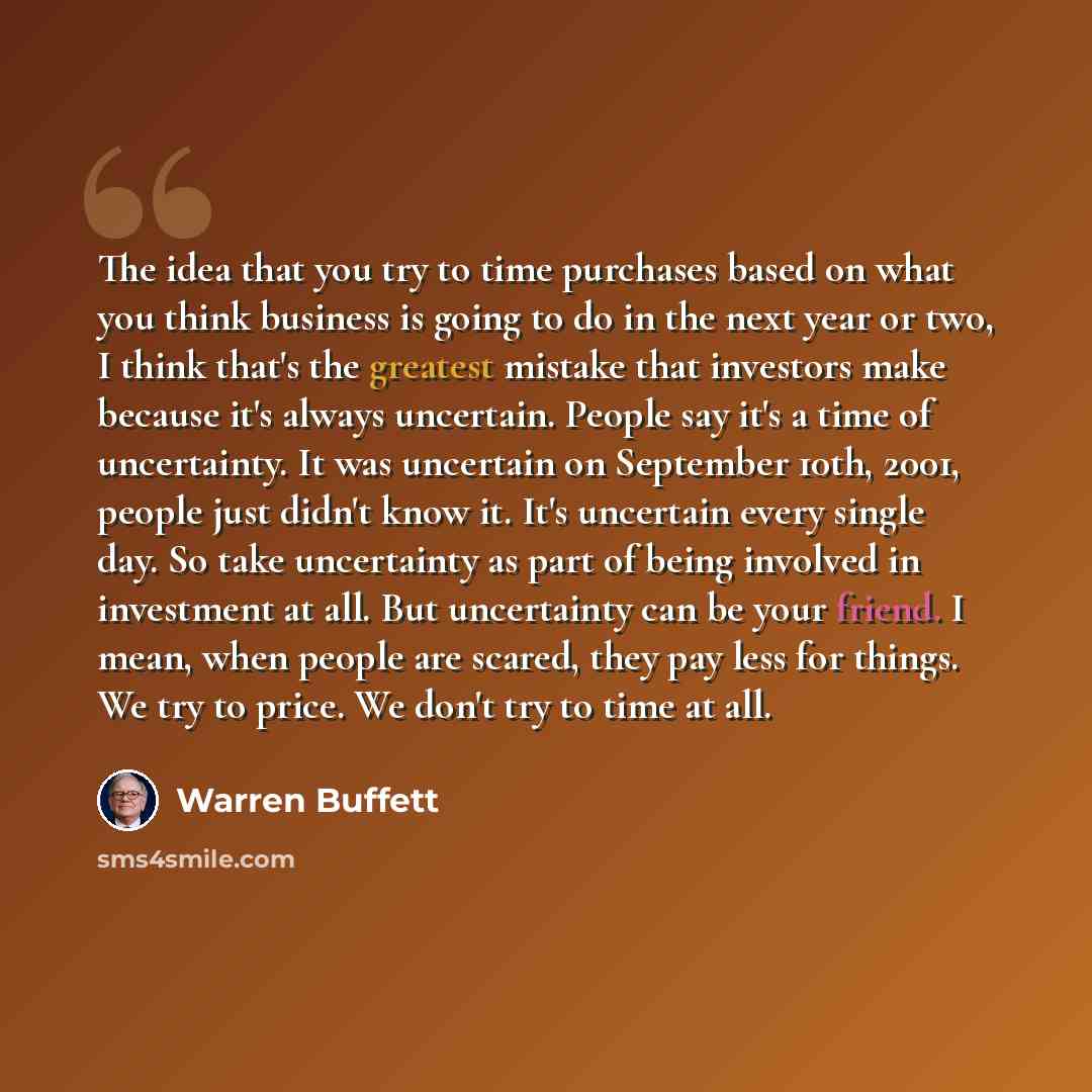 “The idea that you try to time purchases based on what you think business is going to do in the next year or two, I think that's the greatest mistake that investors make because it's always uncertain. People say it's a time of uncertainty. It was uncertain on September 10th, 2001, people just…” quote by Warren Buffett