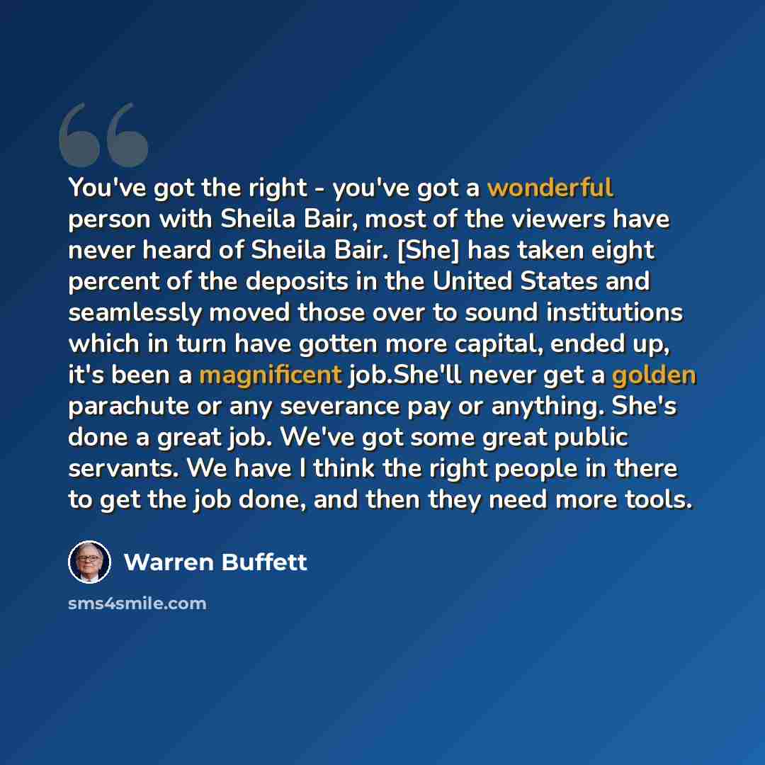 “You've got the right - you've got a wonderful person with Sheila Bair, most of the viewers have never heard of Sheila Bair. [She] has taken eight percent of the deposits in the United States and seamlessly moved those over to sound institutions which in turn have gotten more capital, ended up…” quote by Warren Buffett