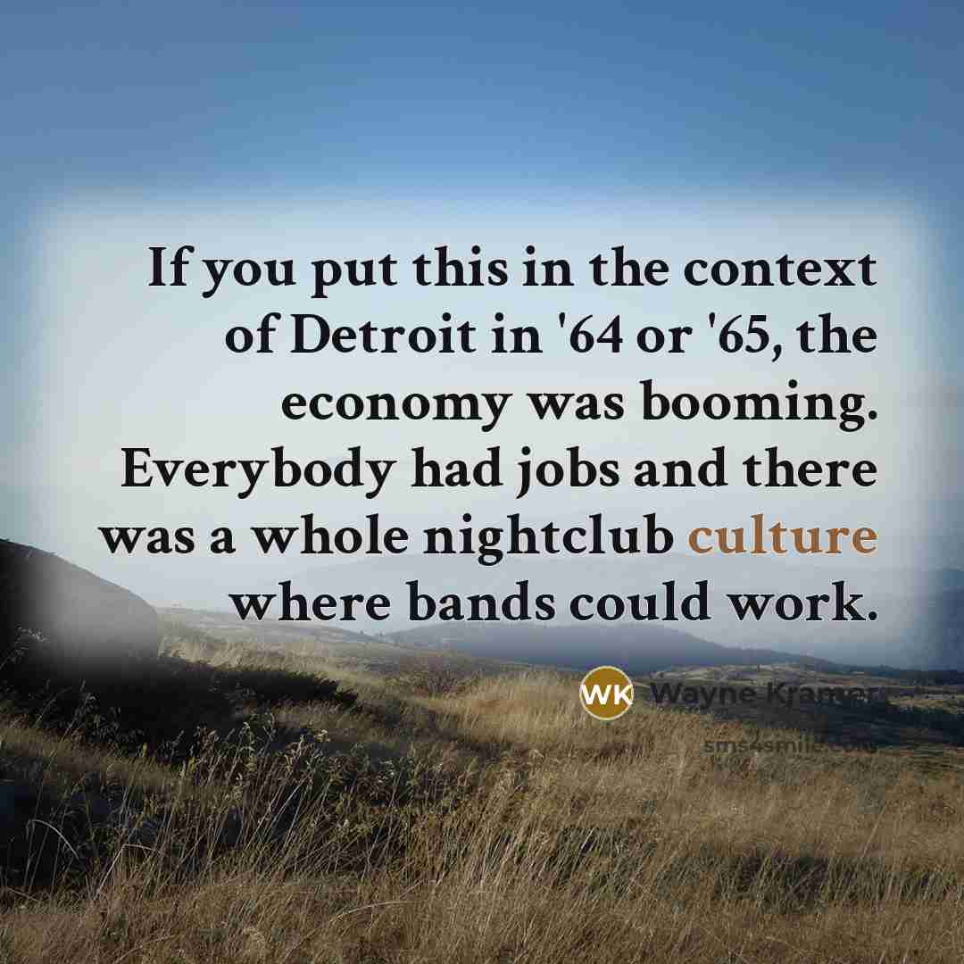 “If you put this in the context of Detroit in '64 or '65, the economy was booming. Everybody had jobs and there was a whole nightclub culture where bands could work.” quote by Wayne Kramer