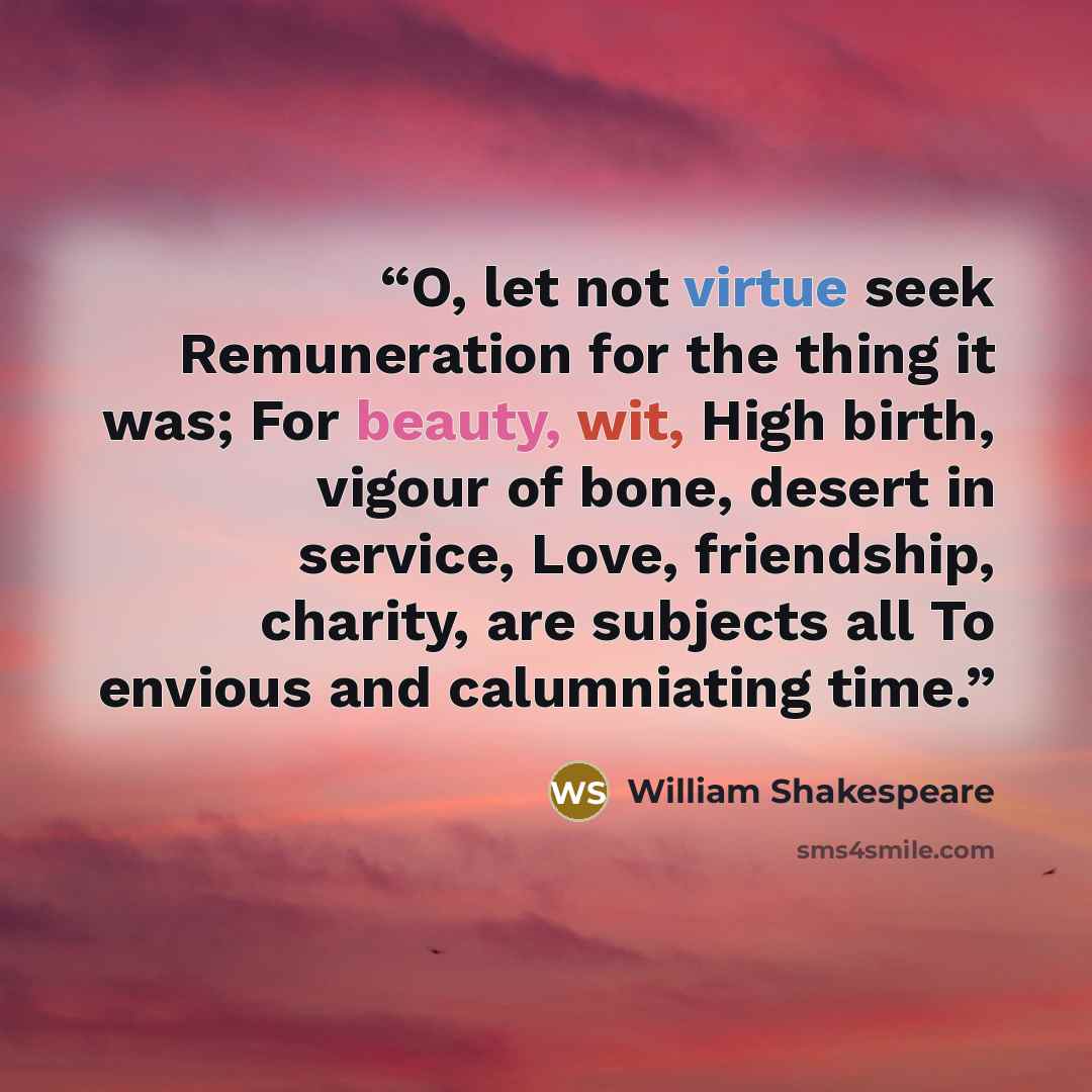 “O, let not virtue seek Remuneration for the thing it was; For beauty, wit, High birth, vigour of bone, desert in service, Love, friendship, charity, are subjects all To envious and calumniating time.” quote by William Shakespeare