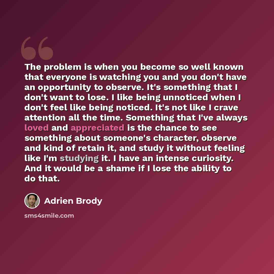“The problem is when you become so well known that everyone is watching you and you don't have an opportunity to observe. It's something that I don't want to lose. I like being unnoticed when I don't feel like being noticed. It's not like I crave attention all the time. Something that I've always…” quote by Adrien Brody