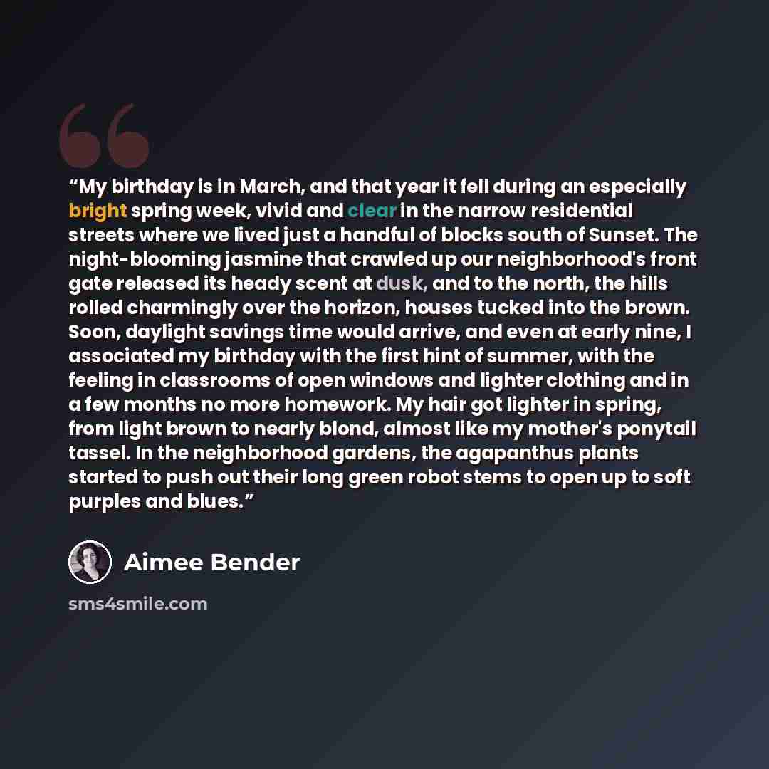 “My birthday is in March, and that year it fell during an especially bright spring week, vivid and clear in the narrow residential streets where we lived just a handful of blocks south of Sunset. The night-blooming jasmine that crawled up our neighborhood's front gate released its heady scent at…” quote by Aimee Bender
