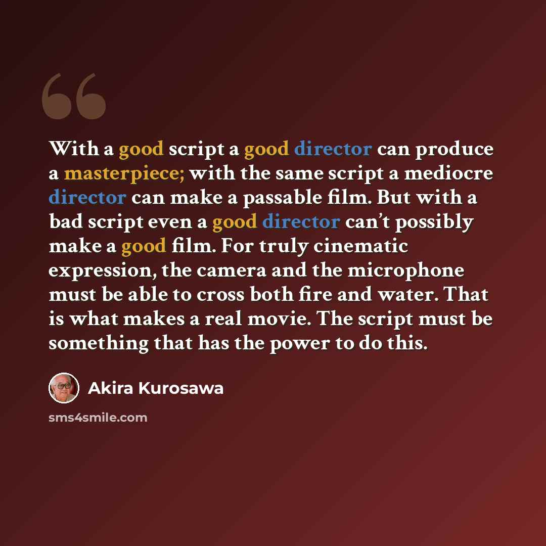 “With a good script a good director can produce a masterpiece; with the same script a mediocre director can make a passable film. But with a bad script even a good director can’t possibly make a good film. For truly cinematic expression, the camera and the microphone must be able to cross both fire…” quote by Akira Kurosawa