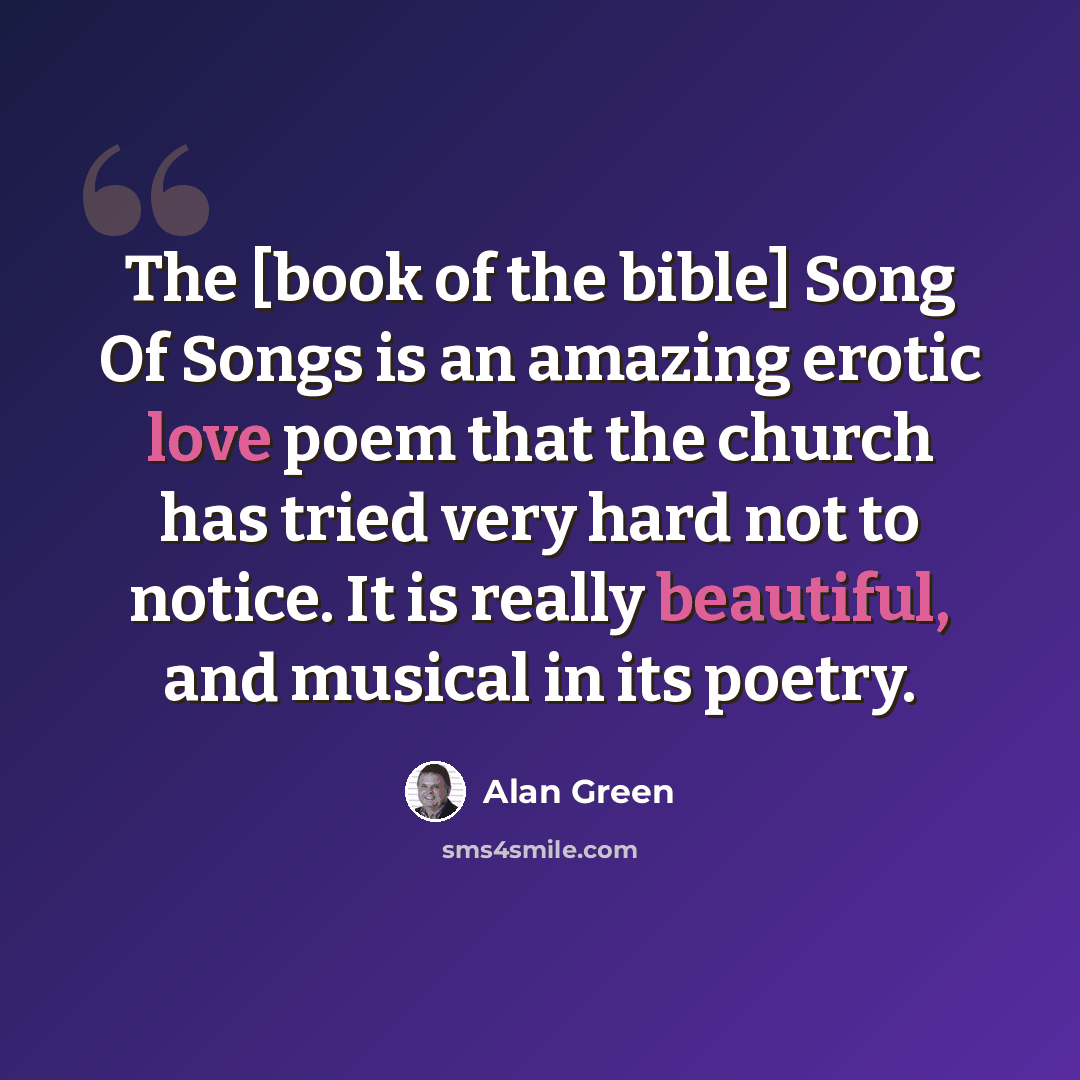 “The [book of the bible] Song Of Songs is an amazing erotic love poem that the church has tried very hard not to notice. It is really beautiful, and musical in its poetry.” quote by Alan Green