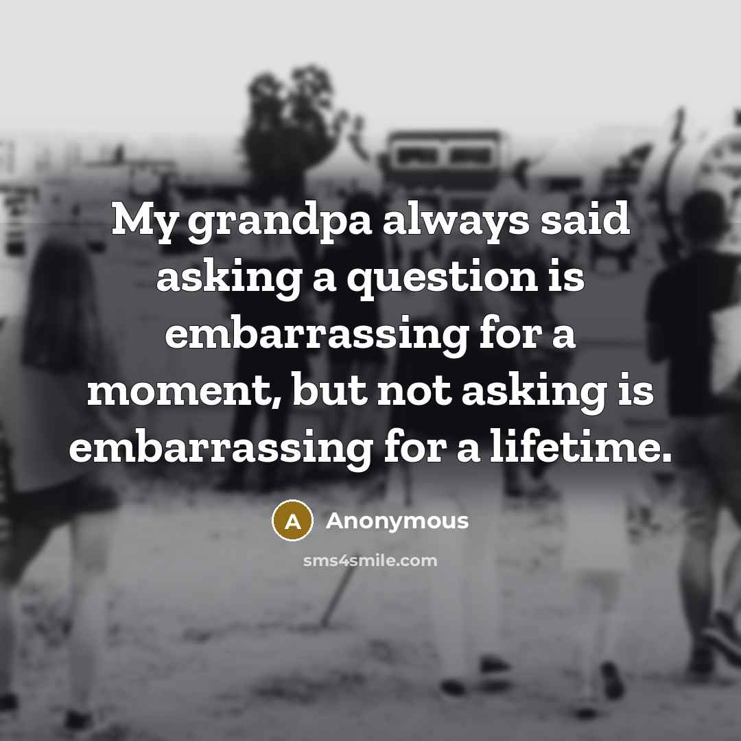 “My grandpa always said asking a question is embarrassing for a moment, but not asking is embarrassing for a lifetime.” quote by Anonymous
