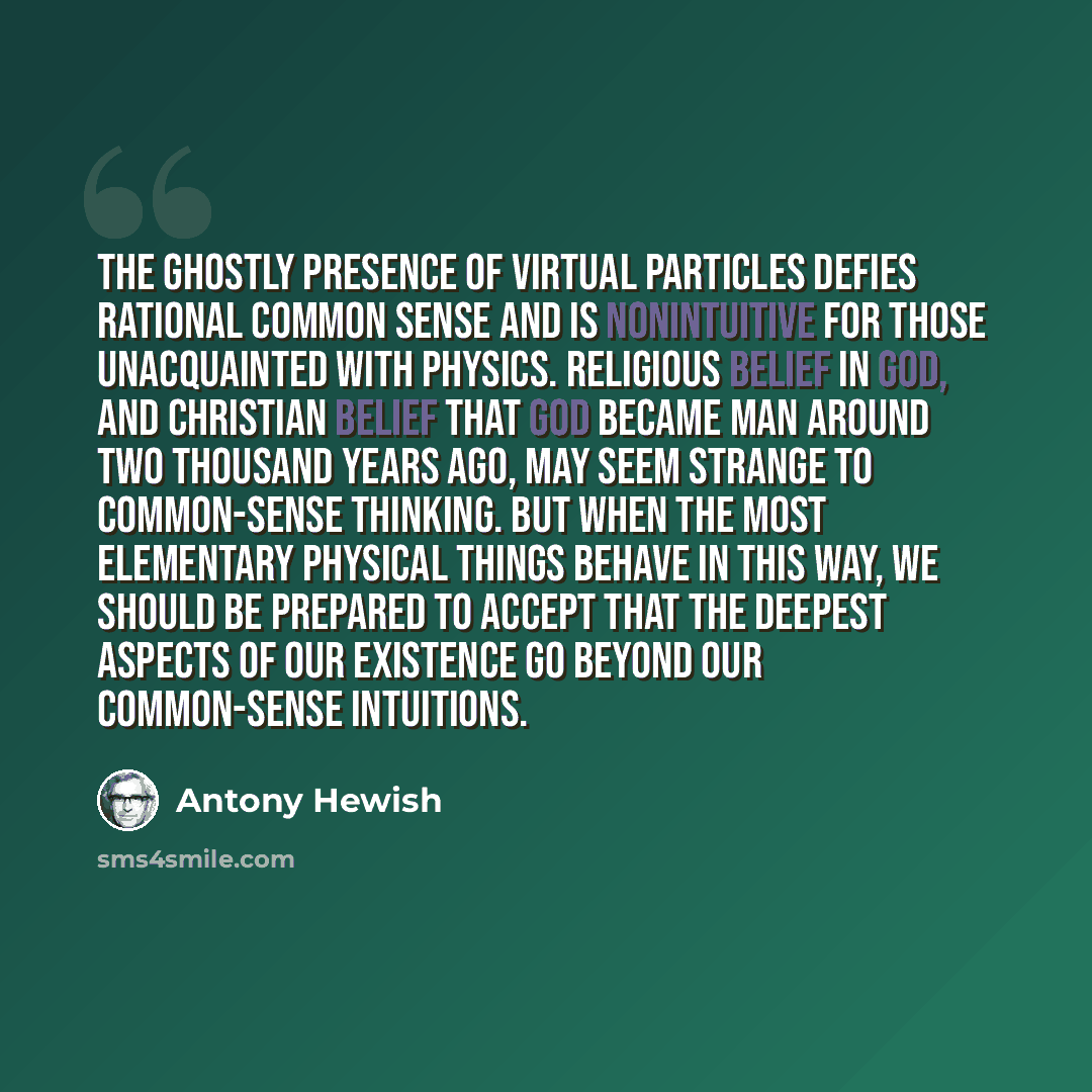 “The ghostly presence of virtual particles defies rational common sense and is nonintuitive for those unacquainted with physics. Religious belief in God, and Christian belief that God became Man around two thousand years ago, may seem strange to common-sense thinking. But when the most elementary…” quote by Antony Hewish