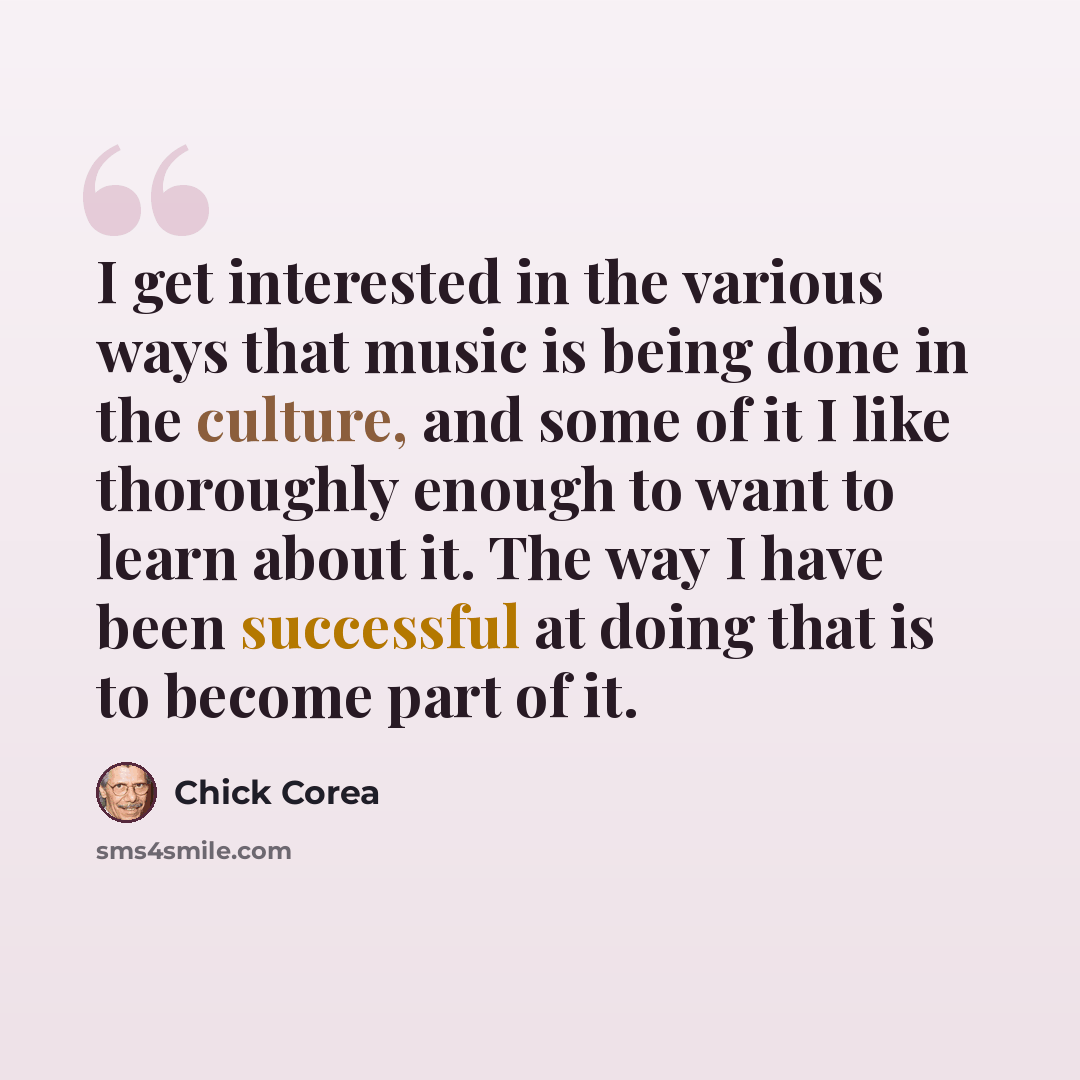 “I get interested in the various ways that music is being done in the culture, and some of it I like thoroughly enough to want to learn about it. The way I have been successful at doing that is to become part of it.” quote by Chick Corea