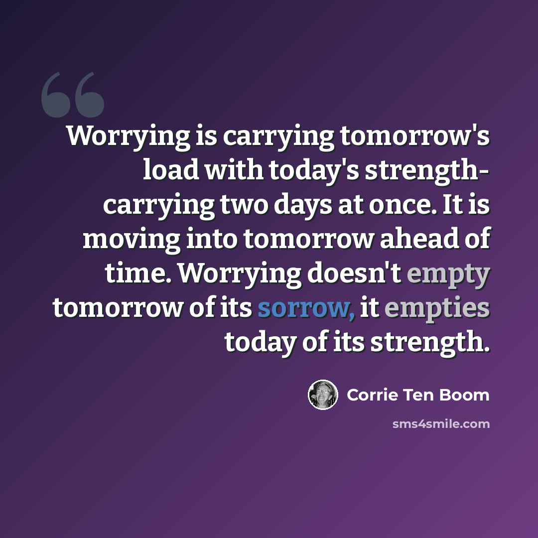 “Worrying is carrying tomorrow's load with today's strength- carrying two days at once. It is moving into tomorrow ahead of time. Worrying doesn't empty tomorrow of its sorrow, it empties today of its strength.” quote by Corrie Ten Boom