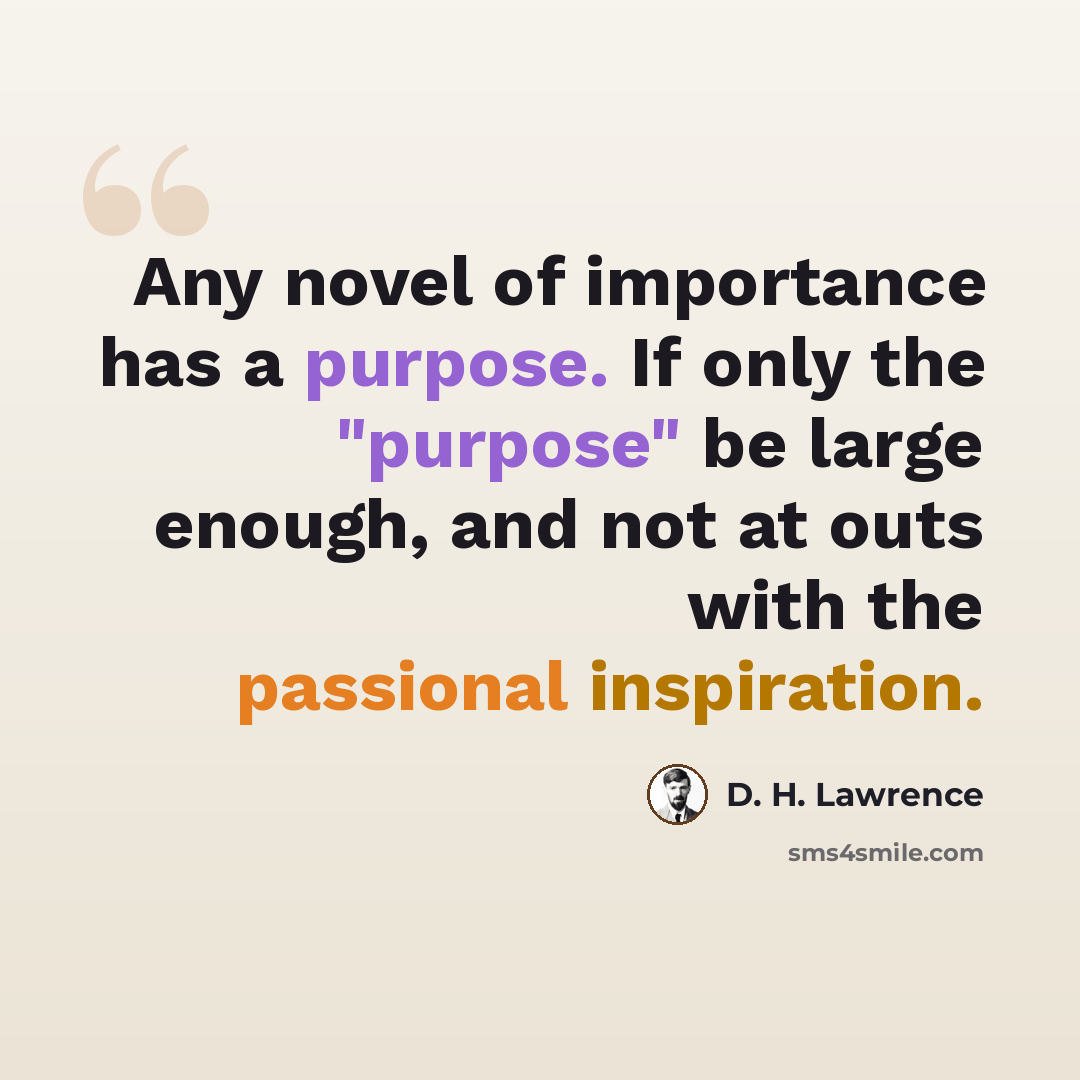 “Any novel of importance has a purpose. If only the "purpose" be large enough, and not at outs with the passional inspiration.” quote by D. H. Lawrence