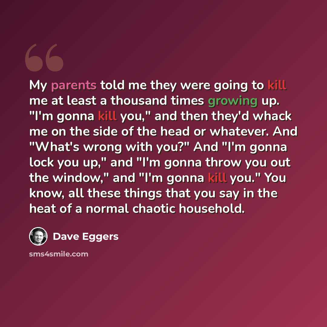 “My parents told me they were going to kill me at least a thousand times growing up. "I'm gonna kill you," and then they'd whack me on the side of the head or whatever. And "What's wrong with you?" And "I'm gonna lock you up," and "I'm gonna throw you out the window," and "I'm gonna kill you." You…” quote by Dave Eggers