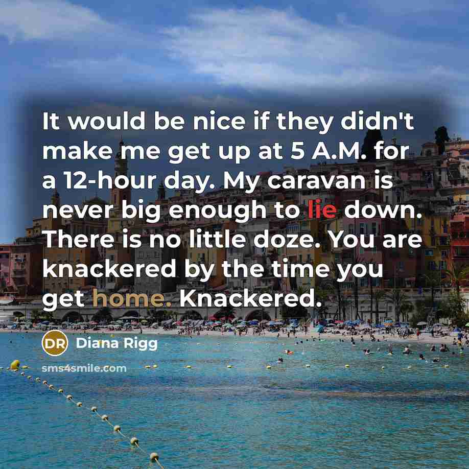 “It would be nice if they didn't make me get up at 5 A.M. for a 12-hour day. My caravan is never big enough to lie down. There is no little doze. You are knackered by the time you get home. Knackered.” quote by Diana Rigg