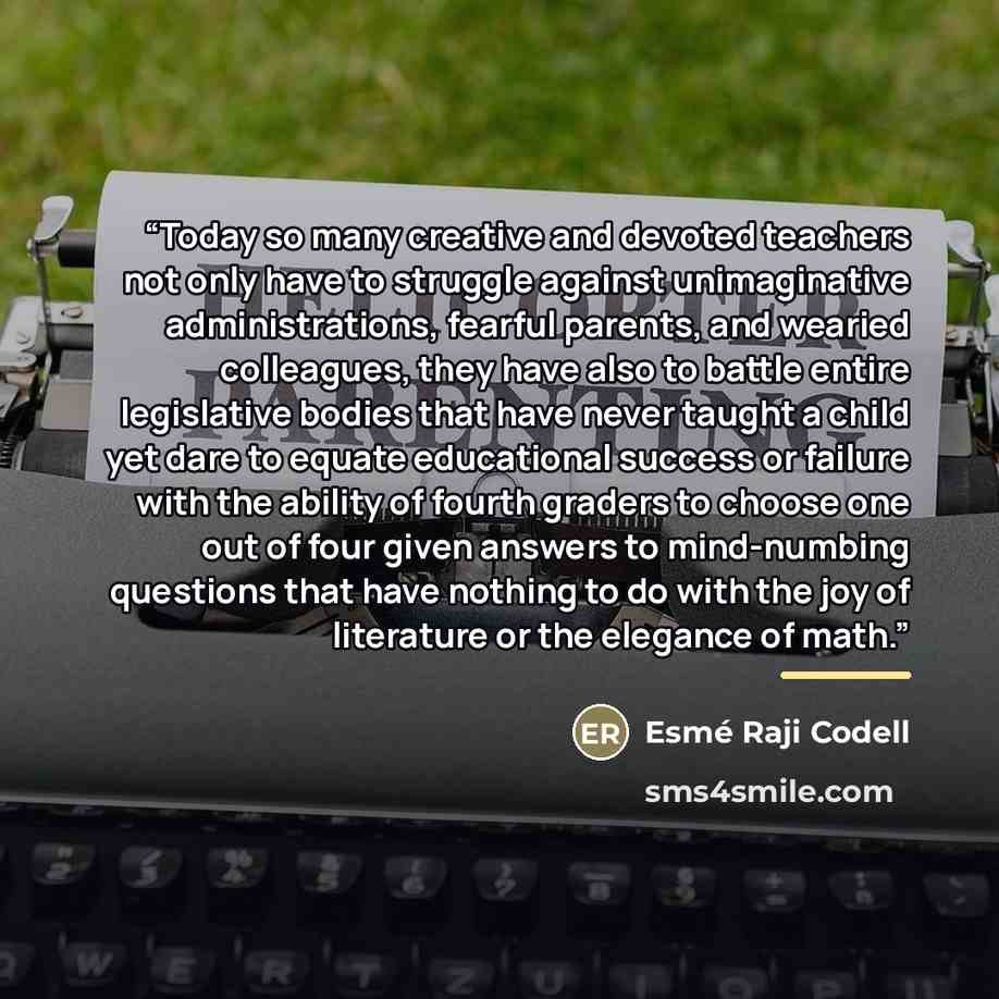 “Today so many creative and devoted teachers not only have to struggle against unimaginative administrations, fearful parents, and wearied colleagues, they have also to battle entire legislative bodies that have never taught a child yet dare to equate educational success or failure with the ability…” quote by Esmé Raji Codell