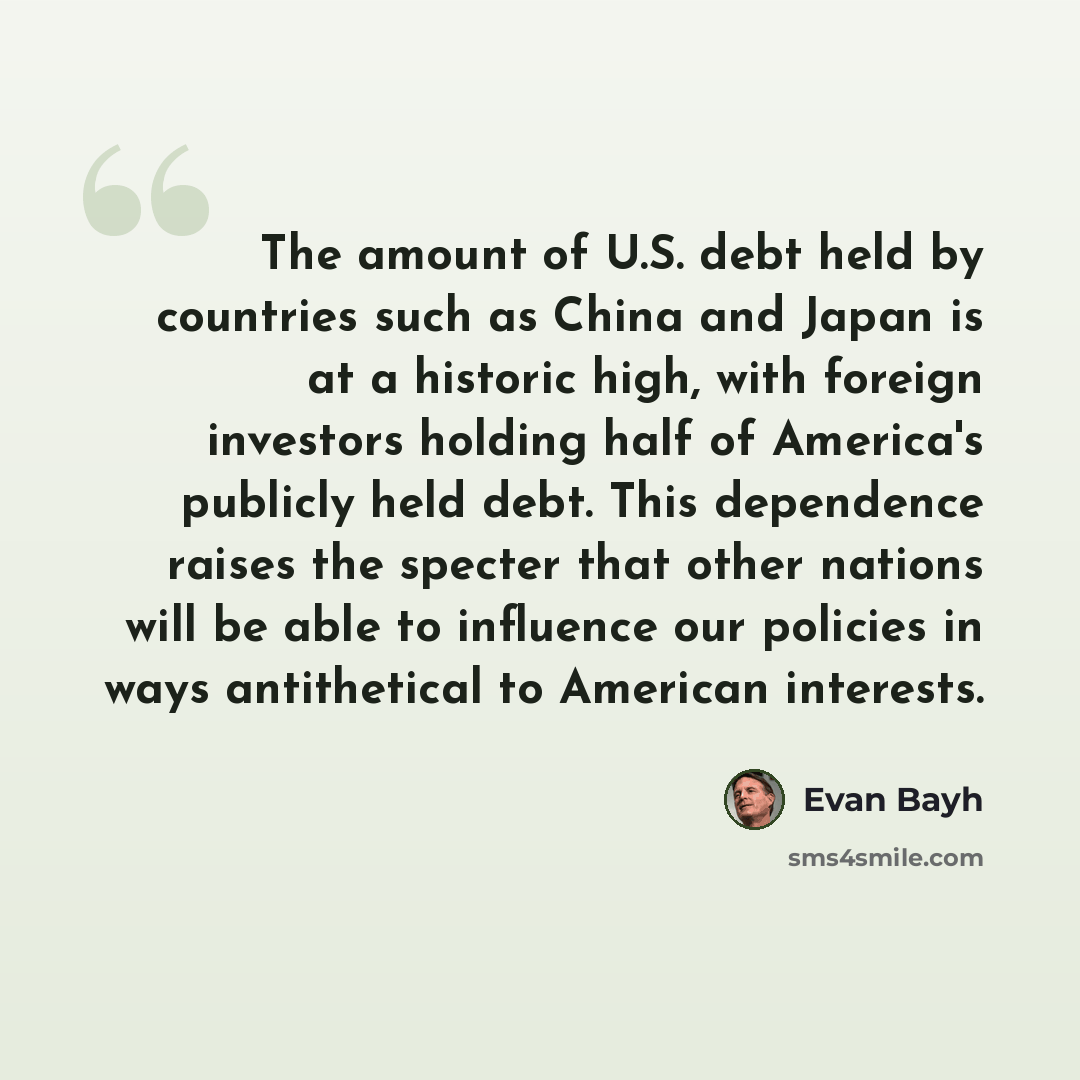 “The amount of U.S. debt held by countries such as China and Japan is at a historic high, with foreign investors holding half of America's publicly held debt. This dependence raises the specter that other nations will be able to influence our policies in ways antithetical to American interests.” quote by Evan Bayh
