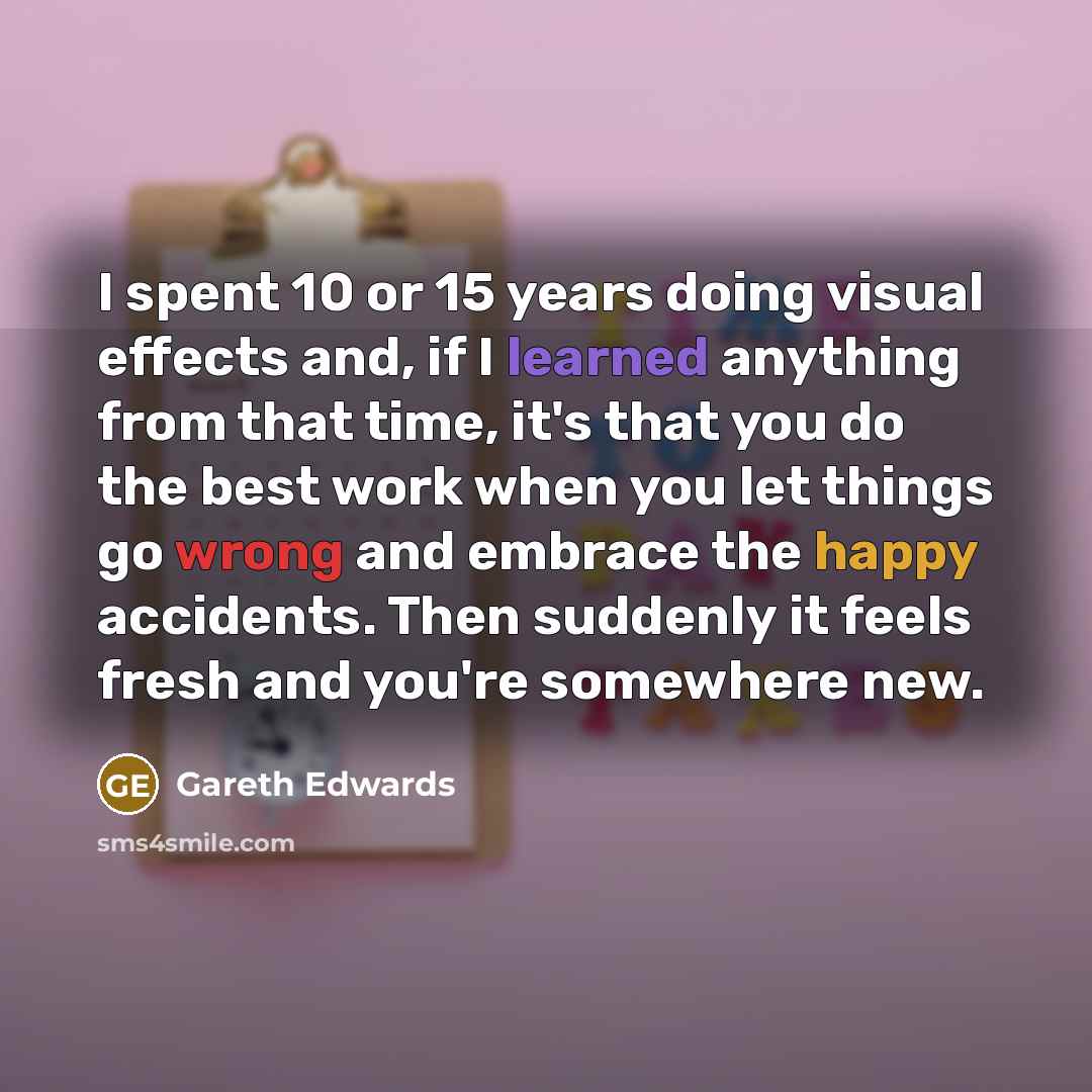 “I spent 10 or 15 years doing visual effects and, if I learned anything from that time, it's that you do the best work when you let things go wrong and embrace the happy accidents. Then suddenly it feels fresh and you're somewhere new.” quote by Gareth Edwards