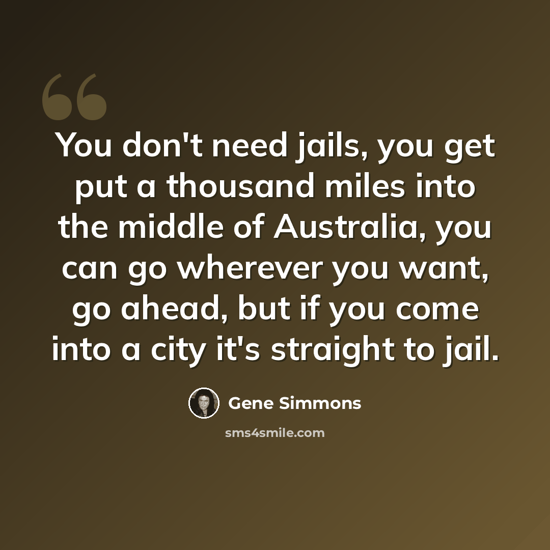 “You don't need jails, you get put a thousand miles into the middle of Australia, you can go wherever you want, go ahead, but if you come into a city it's straight to jail.” quote by Gene Simmons