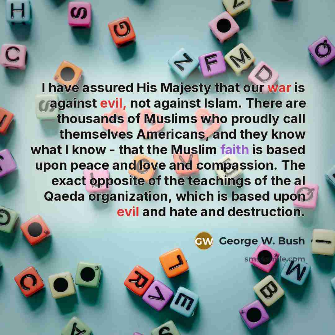 “I have assured His Majesty that our war is against evil, not against Islam. There are thousands of Muslims who proudly call themselves Americans, and they know what I know - that the Muslim faith is based upon peace and love and compassion. The exact opposite of the teachings of the al Qaeda…” quote by George W. Bush