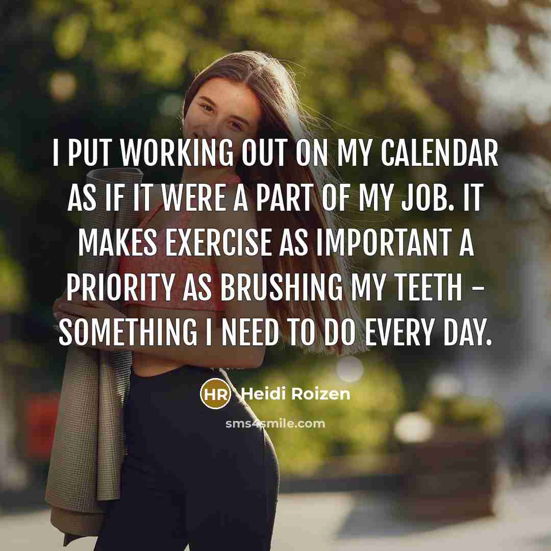 “I put working out on my calendar as if it were a part of my job. It makes exercise as important a priority as brushing my teeth - something I need to do every day.” quote by Heidi Roizen