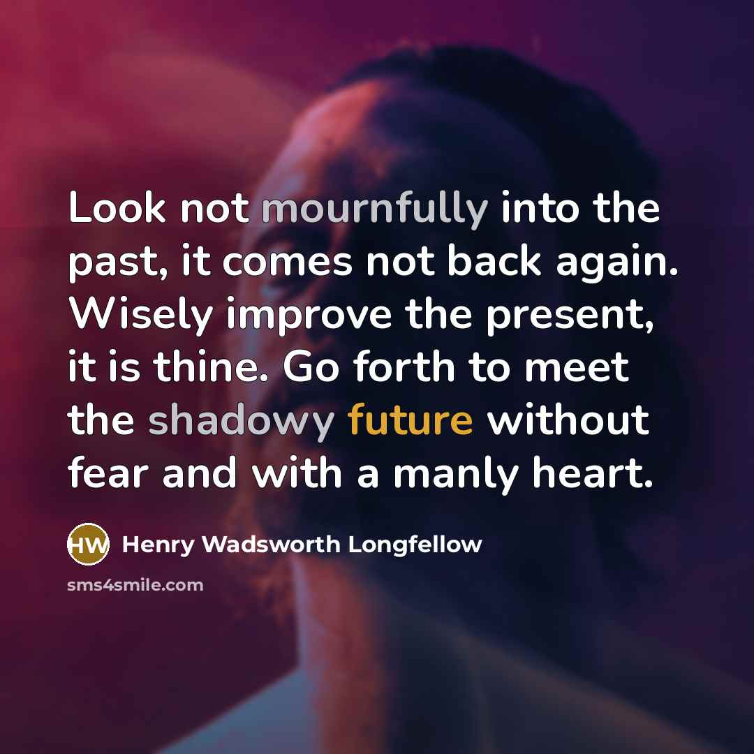“Look not mournfully into the past, it comes not back again. Wisely improve the present, it is thine. Go forth to meet the shadowy future without fear and with a manly heart.” quote by Henry Wadsworth Longfellow
