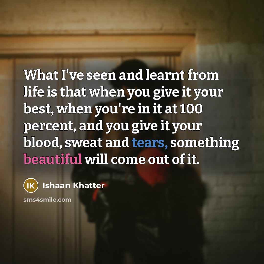 “What I've seen and learnt from life is that when you give it your best, when you're in it at 100 percent, and you give it your blood, sweat and tears, something beautiful will come out of it.” quote by Ishaan Khatter