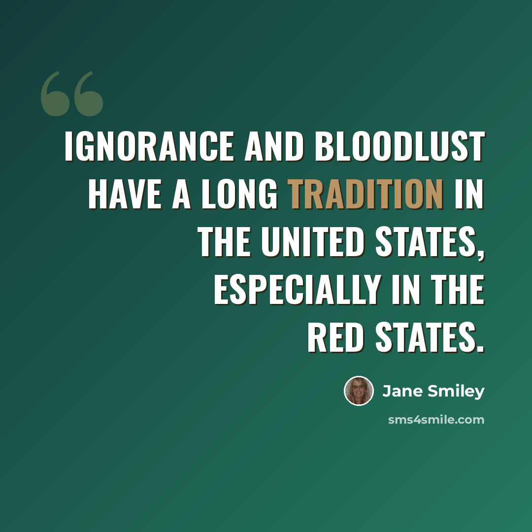 “Ignorance and bloodlust have a long tradition in the United States, especially in the red states.” quote by Jane Smiley