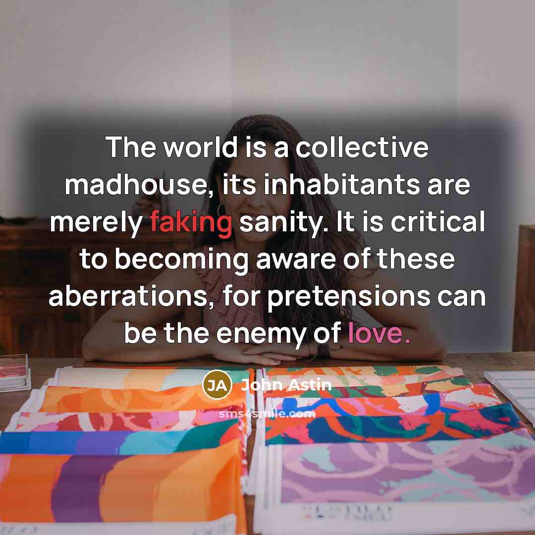 “The world is a collective madhouse, its inhabitants are merely faking sanity. It is critical to becoming aware of these aberrations, for pretensions can be the enemy of love.” quote by John Astin