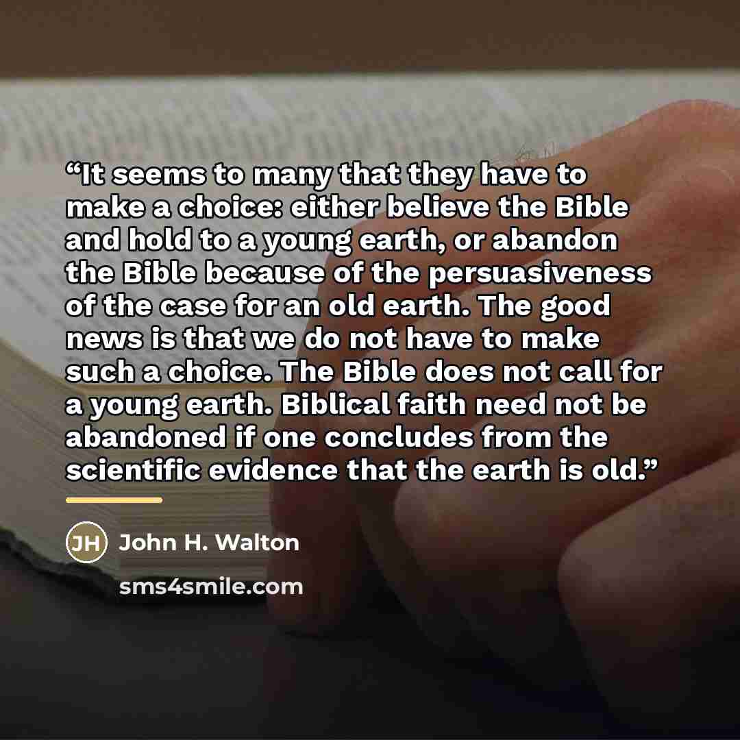 “It seems to many that they have to make a choice: either believe the Bible and hold to a young earth, or abandon the Bible because of the persuasiveness of the case for an old earth. The good news is that we do not have to make such a choice. The Bible does not call for a young earth. Biblical…” quote by John H. Walton